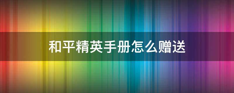 和平精英手冊怎么贈送（和平精英手冊怎么贈送視頻教程）