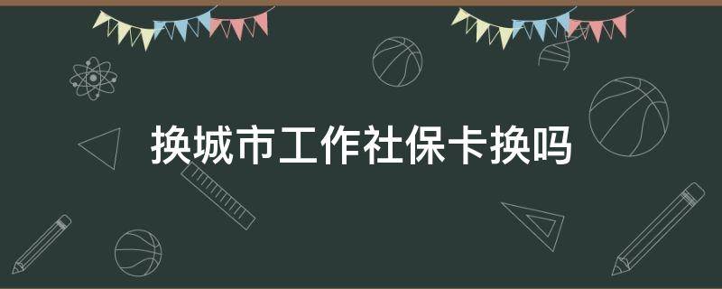 换城市工作社保卡换吗（换城市 社保卡）