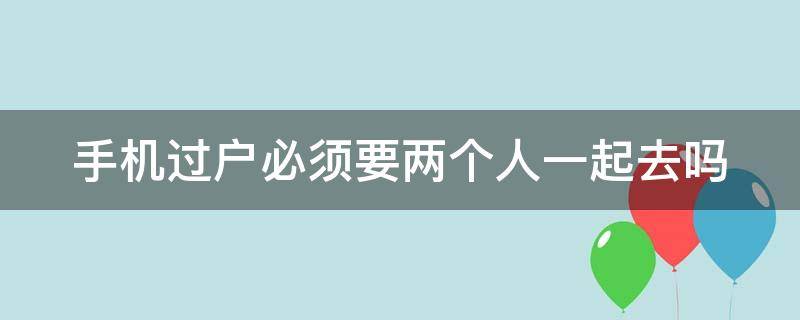 手机过户必须要两个人一起去吗 手机过户必须要两个人一起去吗