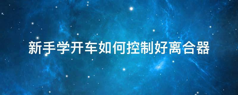 新手學開車如何控制好離合器（新手開車怎么樣控制離合）