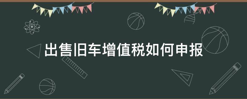 出售旧车增值税如何申报（一般纳税人出售旧车怎么报税）