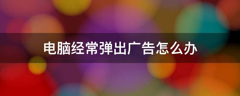 电脑经常弹出广告怎么办 电脑经常弹出广告怎么办?我来教你快速关闭