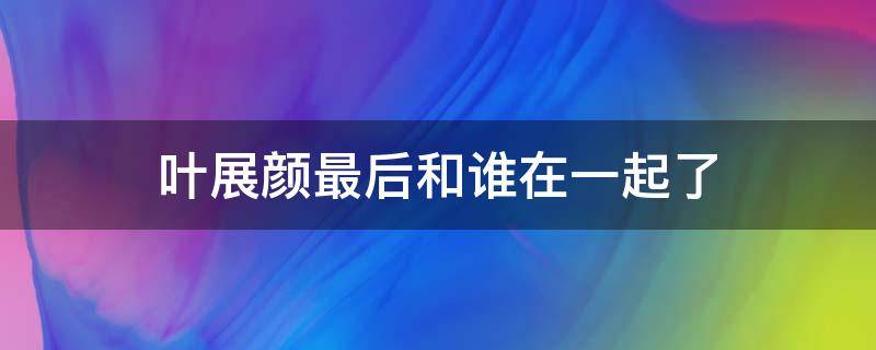 叶展颜最后和谁在一起了 叶展颜和谁在一块了