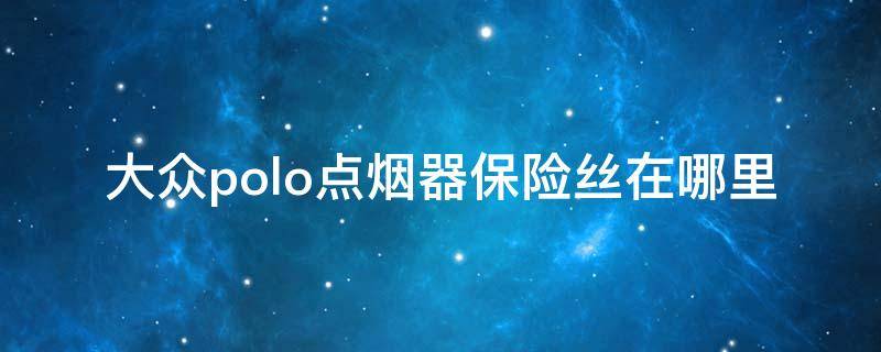 大众polo点烟器保险丝在哪里 大众polo点烟器保险丝在哪里视频