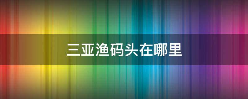 三亚渔码头在哪里 三亚的渔船码头在哪里