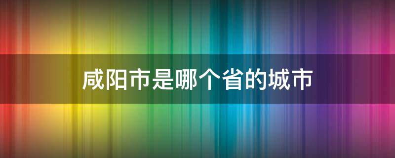 咸阳市是哪个省的城市（咸阳是哪个省份的城市）