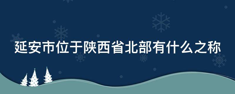 延安市位于陕西省北部有什么之称 延安市,位于陕西省