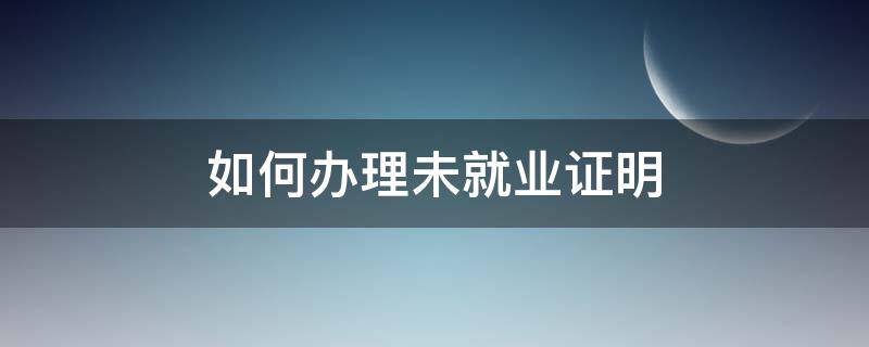 如何辦理未就業(yè)證明（學(xué)生未就業(yè)證明去哪里辦理）