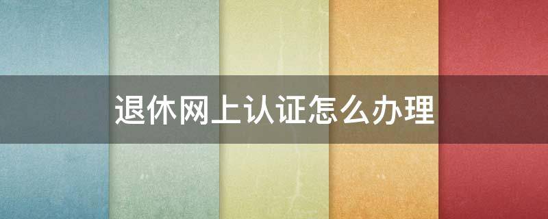 退休网上认证怎么办理 退休网上认证怎么办理微信