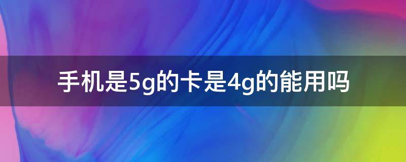 手機是5g的卡是4g的能用嗎（手機卡是4g的可以用5g嗎）