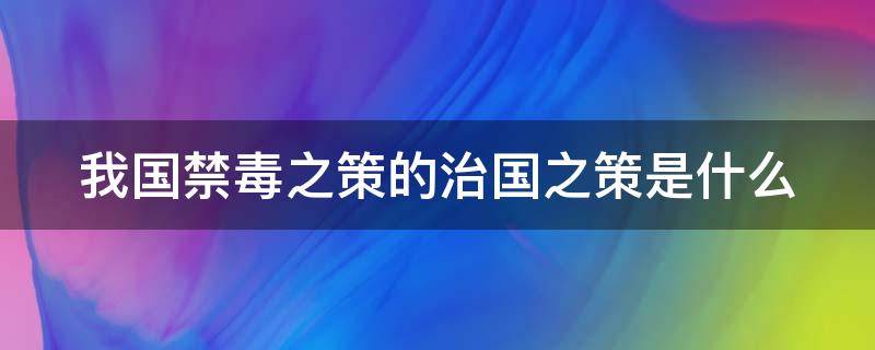 我国禁毒之策的治国之策是什么 我国禁毒之策治国之本是什么