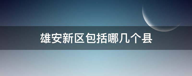 雄安新区包括哪几个县 雄安新区下面几个县