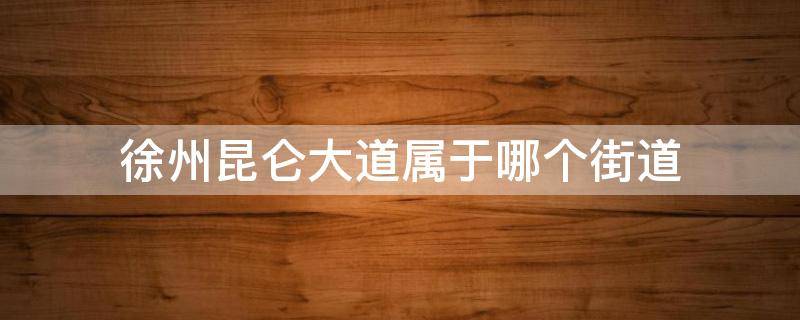 徐州昆仑大道属于哪个街道（徐州昆仑路属于哪个区）