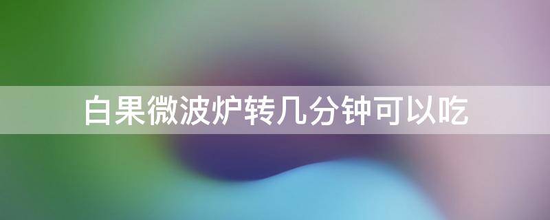 白果微波炉转几分钟可以吃（白果放微波炉转几分钟可以吃）