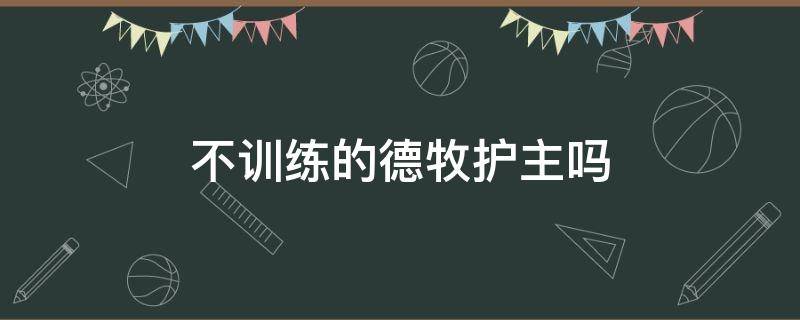 不訓(xùn)練的德牧護(hù)主嗎 德牧不訓(xùn)練會牧羊不