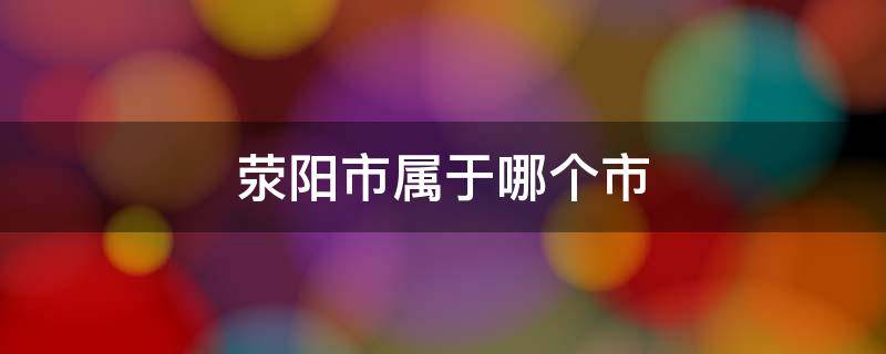 滎陽(yáng)市屬于哪個(gè)市 河南省滎陽(yáng)市屬于哪個(gè)市