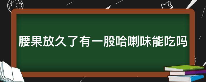 腰果放久了有一股哈喇味能吃吗 腰果放久了有一股哈喇味,能吃吗