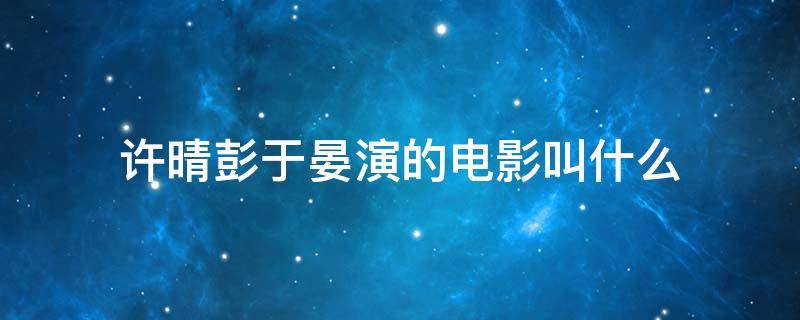 许晴彭于晏演的电影叫什么 彭于晏和许晴演的电影是什么