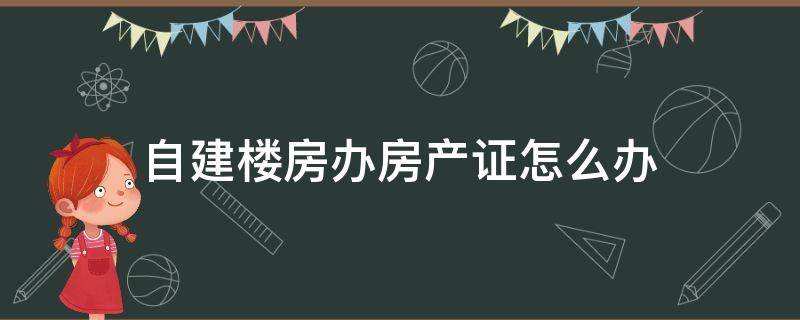 自建楼房办房产证怎么办 自建房办房产证怎么办?