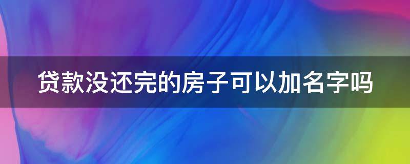 贷款没还完的房子可以加名字吗（贷款没还完的房子可以加名字吗怎么办）