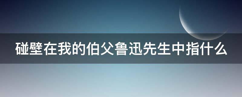 碰壁在我的伯父鲁迅先生中指什么 伯父说的碰壁是什么意思