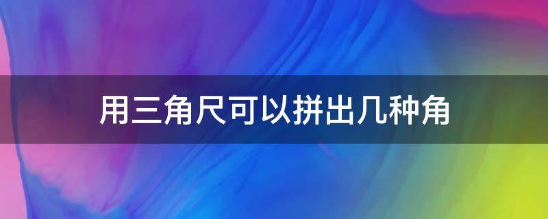 用三角尺可以拼出幾種角 用三角尺可以拼出一個(gè)什么角