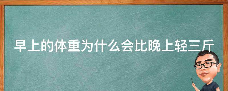 早上的体重为什么会比晚上轻三斤（早上的体重为什么会比晚上轻三斤呢）