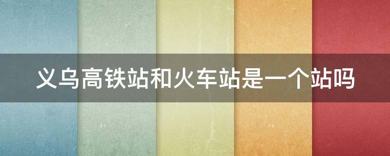 义乌高铁站和火车站是一个站吗 义乌高铁站和火车站是一个站吗现在