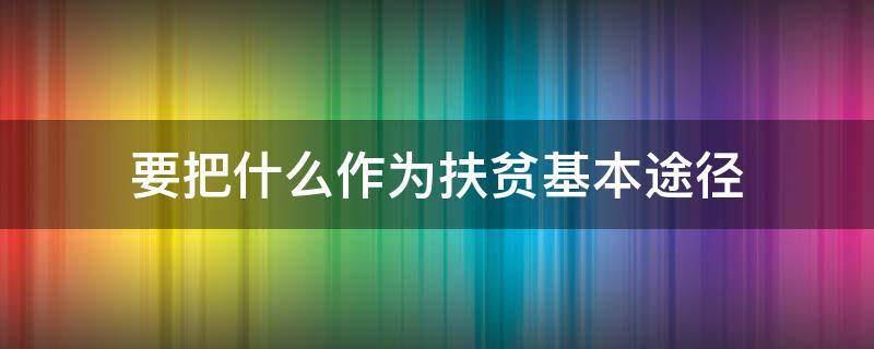 要把什么作為扶貧基本途徑（扶貧的根本途徑是什么）