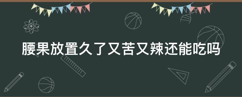 腰果放置久了又苦又辣还能吃吗（腰果放置久了又苦又辣还可以吃吗）