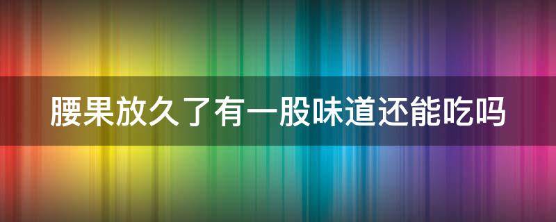 腰果放久了有一股味道還能吃嗎（腰果放久了有一股味道還能吃嗎有毒嗎）