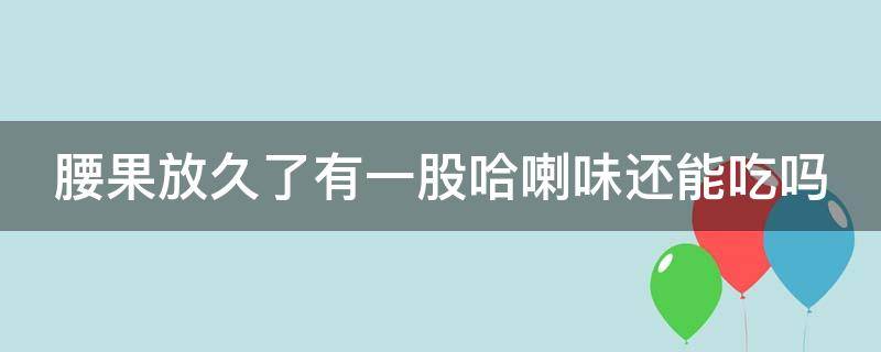 腰果放久了有一股哈喇味还能吃吗（腰果放久了有一股哈喇味可以吃吗）