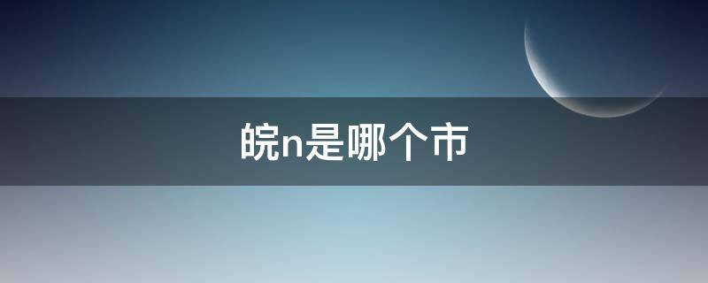 皖n是哪个市 皖n是哪个市区号