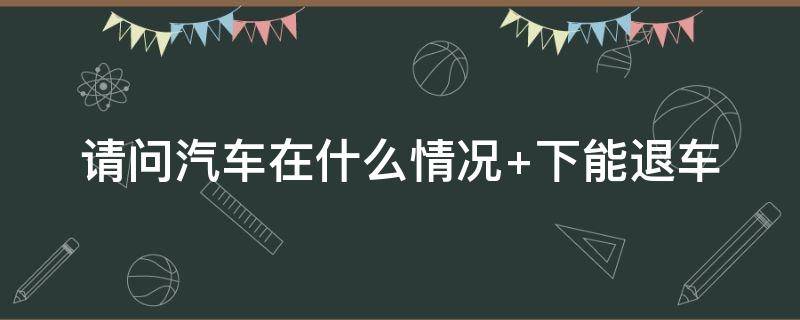 汽车在什么情况下能退车（汽车在什么情况下可以退车）