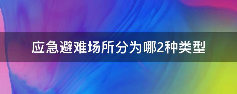 应急避难场所分为哪2种类型 应急避难场所分为几种类型