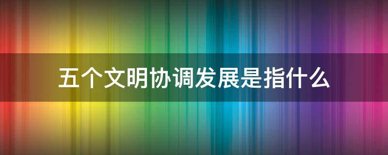 五个文明协调发展是指什么 五个文明协调发展指的是