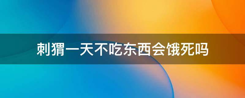 刺猬一天不吃东西会饿死吗（刺猬饿一天会死么?）