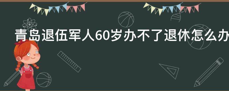 青島退伍軍人60歲辦不了退休怎么辦（60歲不想退休怎么辦）