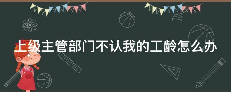 上級(jí)主管部門不認(rèn)我的工齡怎么辦