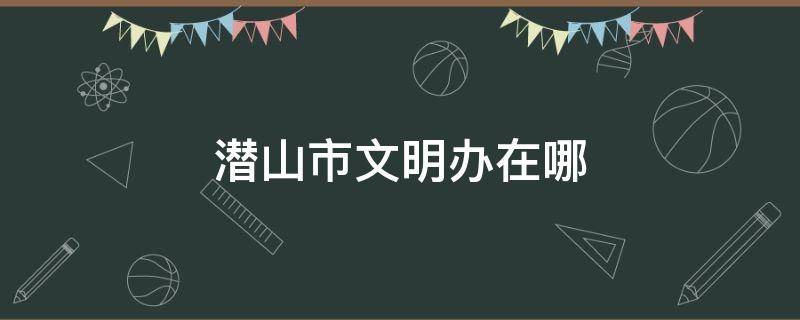 潜山市文明办在哪 潜山文明网信息公布