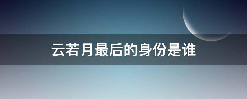 云若月最后的身份是谁（云若月结局是什么）