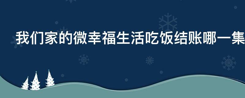 我们家的微幸福生活吃饭结账哪一集（我们家的微幸福生活14集）