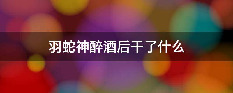 羽蛇神醉酒后干了什么 打死羽蛇神然后应该干什么