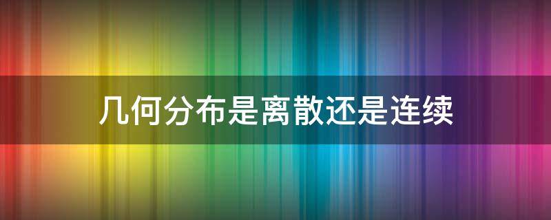 几何分布是离散还是连续（几何分布是连续型还是离散型）