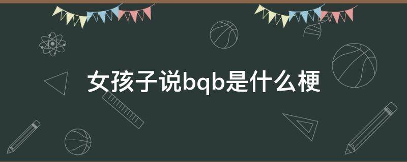 女孩子说bqb是什么梗（女孩子说cbq是什么梗）