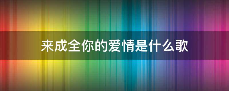 来成全你的爱情是什么歌 来成全你的爱情歌词是什么歌曲