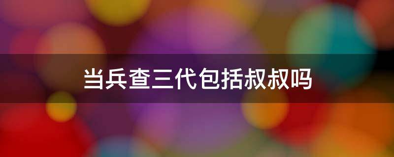 當(dāng)兵查三代包括叔叔嗎 當(dāng)兵查三代叔叔查嗎