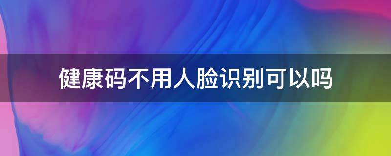 健康码不用人脸识别可以吗 健康码不用人脸识别可以吗怎么用