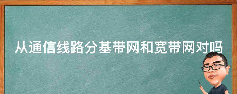 從通信線路分基帶網(wǎng)和寬帶網(wǎng)對嗎（從通信線路分 基帶網(wǎng)和寬帶網(wǎng)）