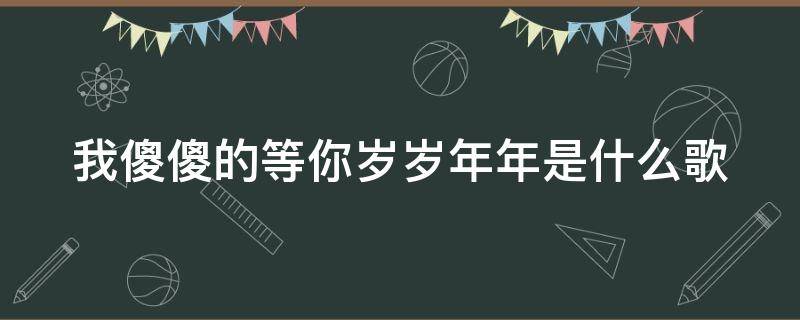 我傻傻的等你岁岁年年是什么歌 歌词我傻傻的等你岁岁年年